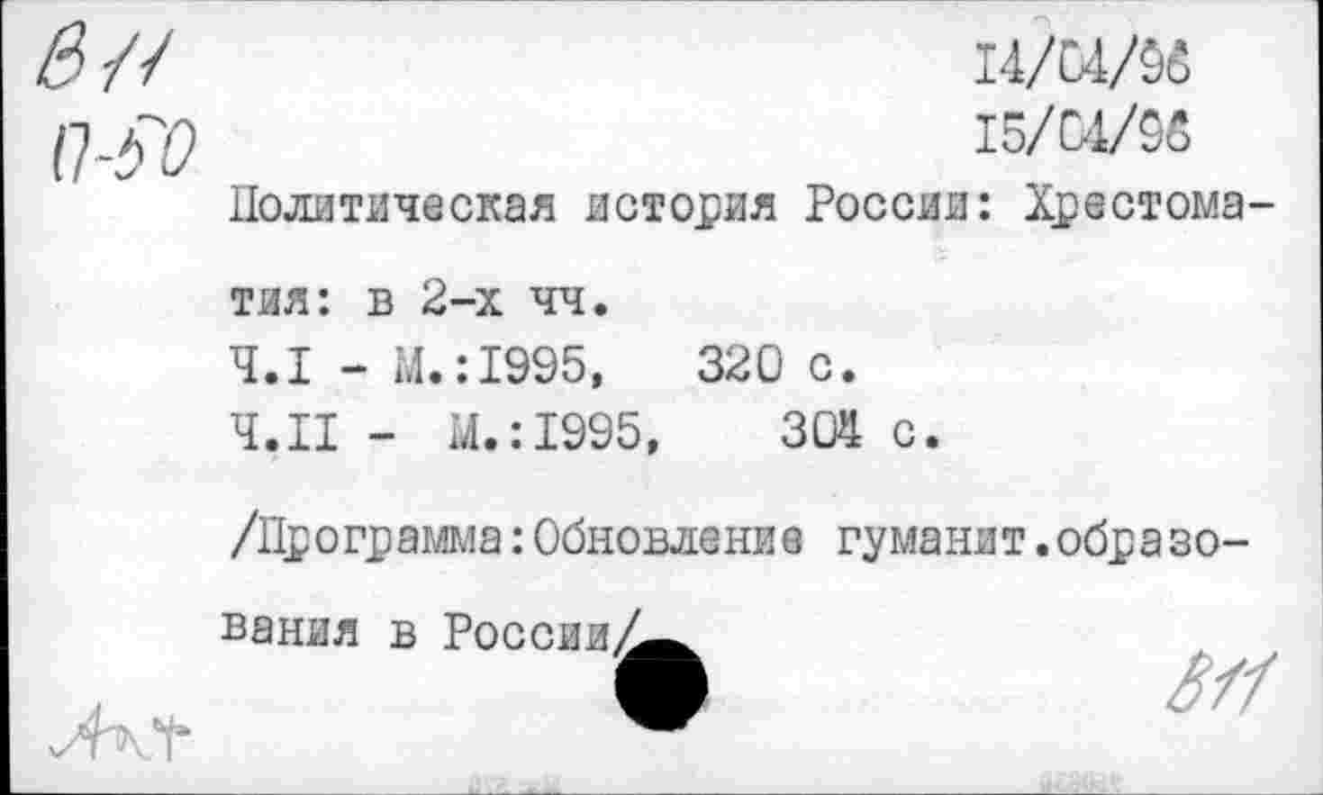 ﻿п-?о
14/04/96
15/01/96
Политическая история России: Хрестоматия: в 2-х чч.
4.1 - М.:1995,	320 с.
Ч.П - М.:1995,	304 с.
/Программа:Обновление гуманит.образования в России^^^
ЛкЧ*